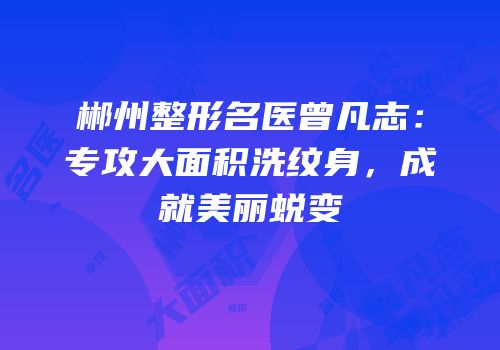 郴州整形名医曾凡志：专攻大面积洗纹身，成就美丽蜕变