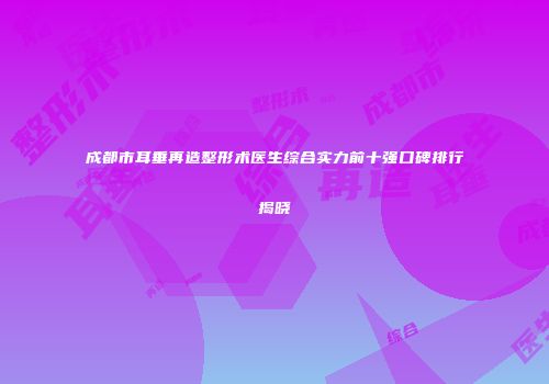 成都市耳垂再造整形术医生综合实力前十强口碑排行揭晓
