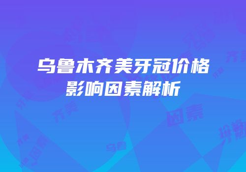乌鲁木齐美牙冠价格影响因素解析