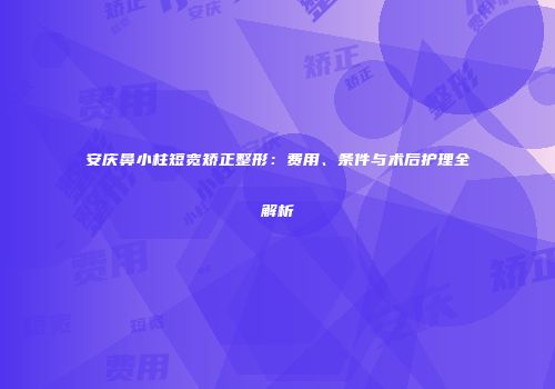 安庆鼻小柱短宽矫正整形：费用、条件与术后护理全解析