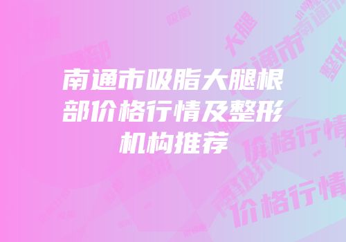 南通市吸脂大腿根部价格行情及整形机构推荐