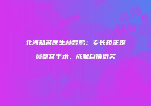 北海知名医生林智鹏：专长矫正歪鼻整容手术，成就自信微笑
