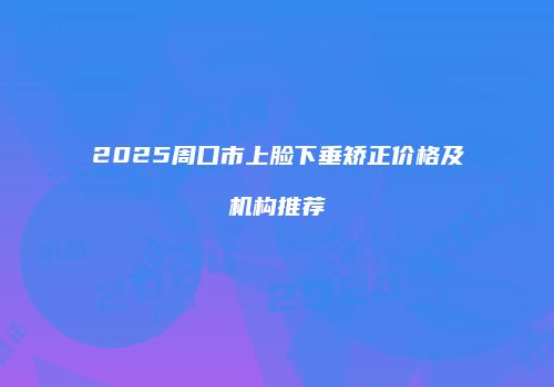 2025周口市上脸下垂矫正价格及机构推荐