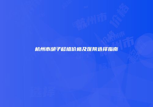 杭州市胡子移植价格及医院选择指南