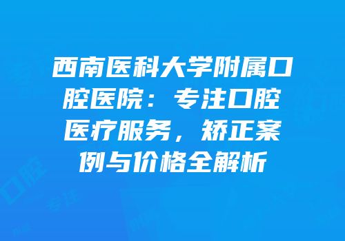 西南医科大学附属口腔医院：专注口腔医疗服务，矫正案例与价格全解析