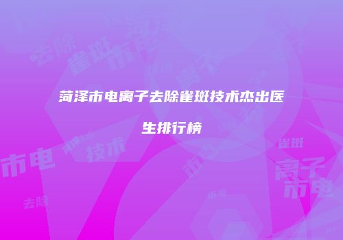 菏泽市电离子去除雀斑技术杰出医生排行榜