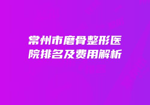常州市磨骨整形医院排名及费用解析