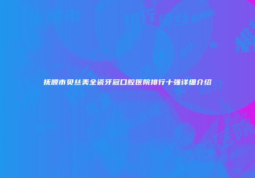 抚顺市贝丝美全瓷牙冠口腔医院排行十强详细介绍