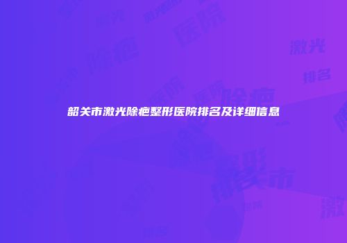 韶关市激光除疤整形医院排名及详细信息