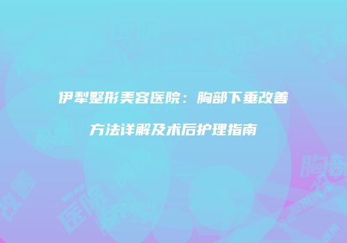 伊犁整形美容医院：胸部下垂改善方法详解及术后护理指南