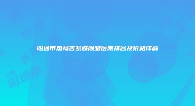 昭通市热玛吉紧肤除皱医院排名及价格详解
