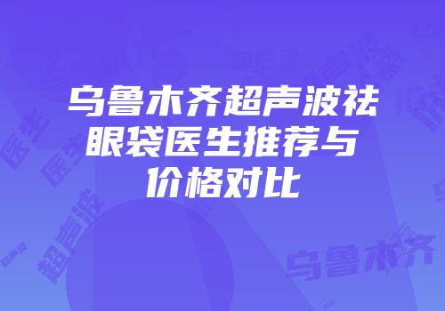 乌鲁木齐超声波祛眼袋医生推荐与价格对比