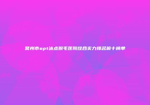 常州市opt冰点脱毛医院综合实力排名前十榜单