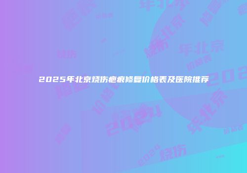 2025年北京烧伤疤痕修复价格表及医院推荐