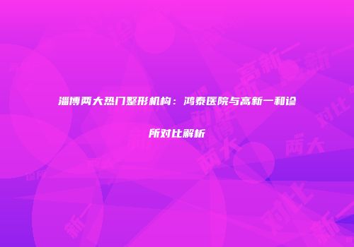 淄博两大热门整形机构：鸿泰医院与高新一和诊所对比解析