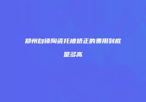 郑州自锁陶瓷托槽矫正的费用到底是多高