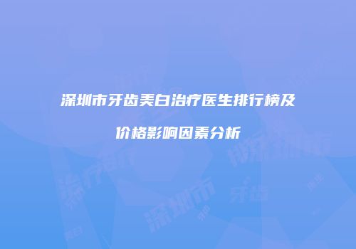 深圳市牙齿美白治疗医生排行榜及价格影响因素分析