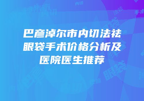 巴彦淖尔市内切法祛眼袋手术价格分析及医院医生推荐