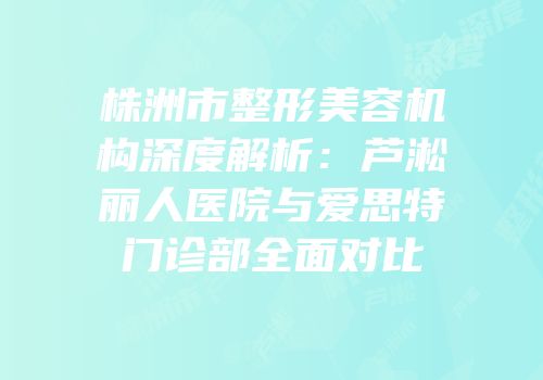 株洲市整形美容机构深度解析：芦淞丽人医院与爱思特门诊部全面对比