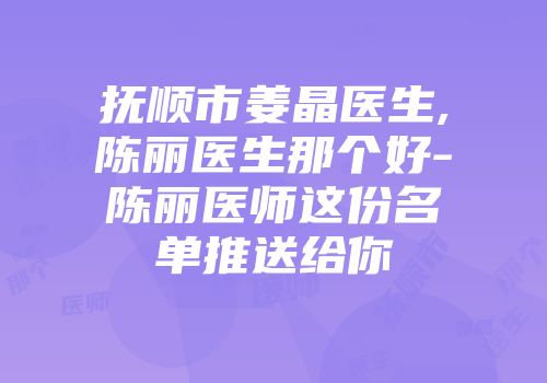抚顺市姜晶医生,陈丽医生那个好-陈丽医师这份名单推送给你
