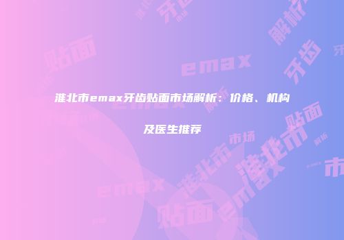 淮北市emax牙齿贴面市场解析：价格、机构及医生推荐