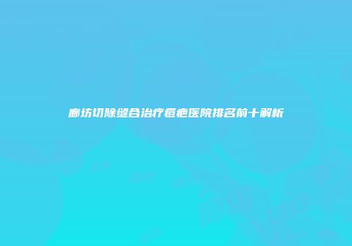 廊坊切除缝合治疗痘疤医院排名前十解析