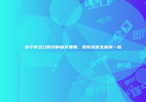 遂宁市全口即刻种植牙费用、医院及医生推荐一览