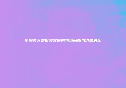 衡阳两大整形美容医院特色解析与价格对比