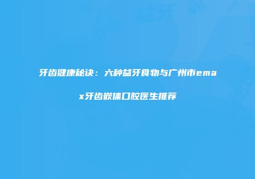 牙齿健康秘诀：六种益牙食物与广州市emax牙齿嵌体口腔医生推荐