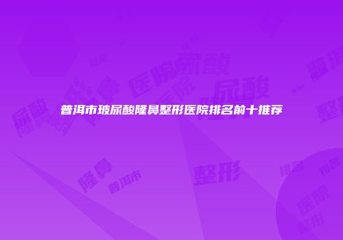 普洱市玻尿酸隆鼻整形医院排名前十推荐