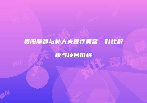 贵阳丽都与朴大夫医疗美容：对比解析与项目价格