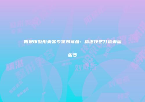 阳泉市整形美容专家刘莺燕：精湛技艺打造美丽蜕变