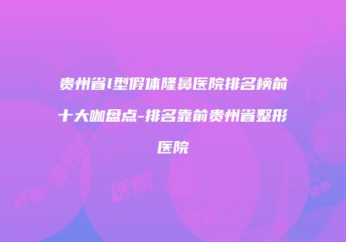 贵州省l型假体隆鼻医院排名榜前十大咖盘点-排名靠前贵州省整形医院