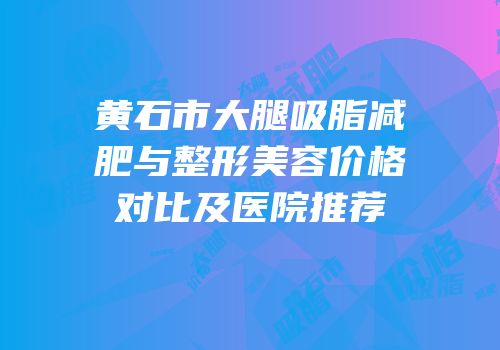 黄石市大腿吸脂减肥与整形美容价格对比及医院推荐