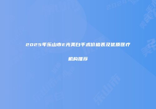 2025年乐山市E光美白手术价格表及优质医疗机构推荐
