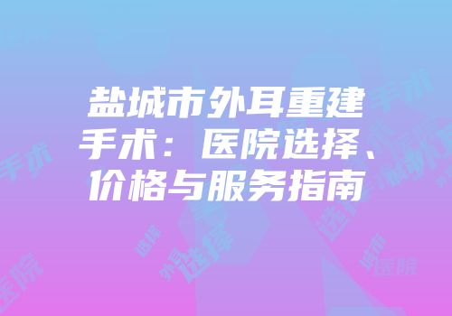 盐城市外耳重建手术：医院选择、价格与服务指南