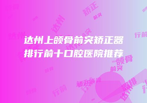 达州上颌骨前突矫正器排行前十口腔医院推荐