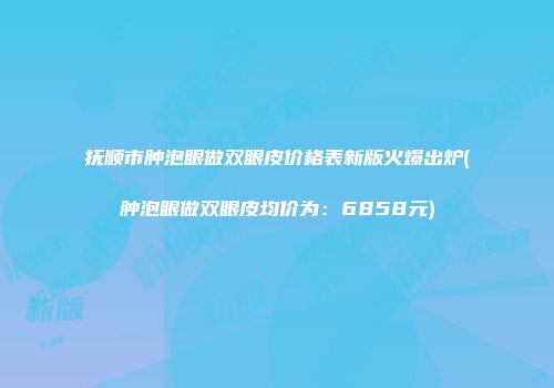 抚顺市肿泡眼做双眼皮价格表新版火爆出炉(肿泡眼做双眼皮均价为：6858元)