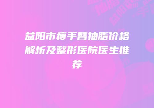 益阳市瘦手臂抽脂价格解析及整形医院医生推荐
