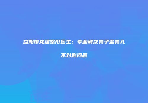 益阳市龙建整形医生：专业解决鼻子歪鼻孔不对称问题