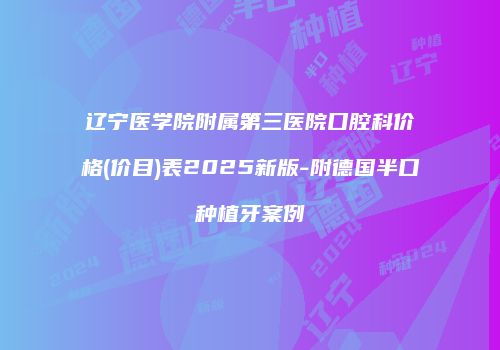 辽宁医学院附属第三医院口腔科价格(价目)表2025新版-附德国半口种植牙案例