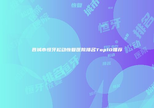 晋城市恒牙松动恢复医院排名Top10推荐