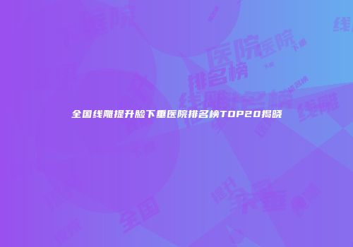 全国线雕提升脸下垂医院排名榜TOP20揭晓