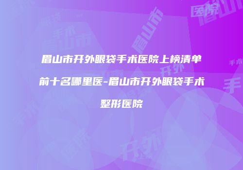 眉山市开外眼袋手术医院上榜清单前十名哪里医-眉山市开外眼袋手术整形医院