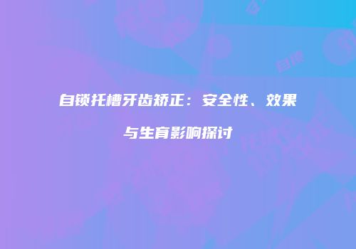 自锁托槽牙齿矫正：安全性、效果与生育影响探讨