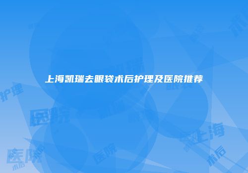 上海凯瑞去眼袋术后护理及医院推荐