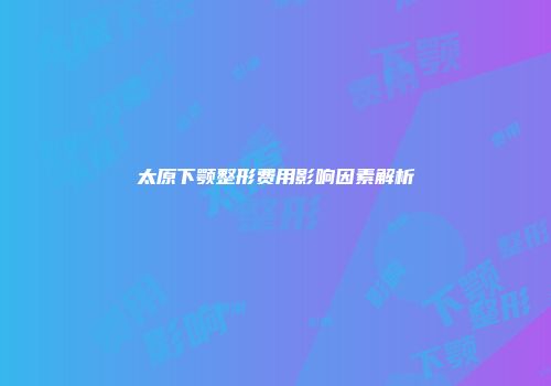 太原下颚整形费用影响因素解析
