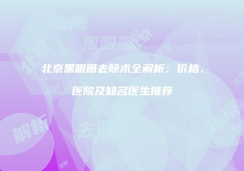 北京黑眼圈去除术全解析：价格、医院及知名医生推荐