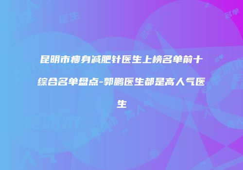 昆明市瘦身减肥针医生上榜名单前十综合名单盘点-郭鹏医生都是高人气医生