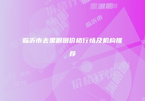 临沂市去黑眼圈价格行情及机构推荐